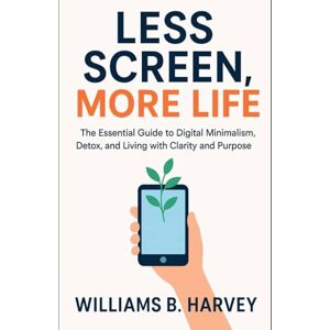 Harvey, Williams B. Less Screen, More Life: The Essential Guide to Digital minimalism, Detox, and living with clarity and purpose Harvey, Williams B. Less Screen, More Life: The Essential Guide to Digital minimalism, Detox, and living with clarity and purpose