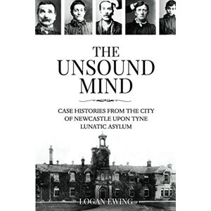 Ewing, Logan The Unsound Mind: Case Histories From The City Of Newcastle Upon Tyne Lunatic Asylum Ewing, Logan The Unsound Mind: Case Histories From The City Of Newcastle Upon Tyne Lunatic Asylum