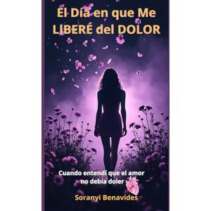 Benavides, Soranyi El Día en que me Liberé del Dolor: Cuando Entendí que el Amor no Debía Doler Benavides, Soranyi El Día en que me Liberé del Dolor: Cuando Entendí que el Amor no Debía Doler