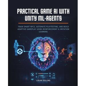 Dolling, Logan PRACTICAL GAME AI WITH UNITY ML-AGENTS: TRAIN SMART NPCS, AUTOMATE PLAYTESTING, AND BUILD ADAPTIVE GAMEPLAY USING REINFORCEMENT & IMITATION LEARNING Dolling, Logan PRACTICAL GAME AI WITH UNITY ML-AGENTS: TRAIN SMART NPCS, AUTOMATE PLAYTESTING, AND BUILD ADAPTIVE GAMEPLAY USING REINFORCEMENT & IMITATION LEARNING