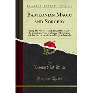 Leonard W. King Babylonian Magic and Sorcery (Classic Reprint): Being "the Prayers of the Lifting of the Hand," the Cuneiform Texts of a Group of Babylonian and ... and Magical Formulæ (Classic Reprint) Leonard W. King Babylonian Magic and Sorcery (Classic Reprint): Being "the Prayers of the Lifting of the Hand," the Cuneiform Texts of a Group of Babylonian and ... and Magical Formulæ (Classic Reprint)