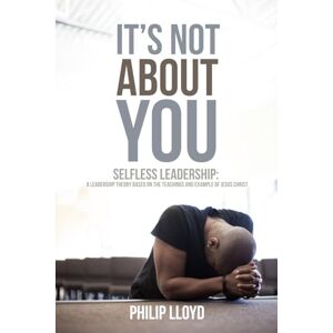 Lloyd, Dr. Philip A. It's Not About You: Selfless Leadership, A Leadership Theory Based on the Teachings and Behaviors of Jesus Christ Lloyd, Dr. Philip A. It's Not About You: Selfless Leadership, A Leadership Theory Based on the Teachings and Behaviors of Jesus Christ