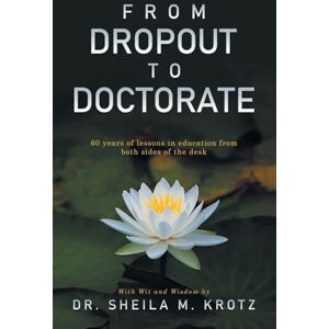 Krotz, Dr. Sheila M. From Dropout to Doctorate: 60 years of lessons in education from both sides of the desk Krotz, Dr. Sheila M. From Dropout to Doctorate: 60 years of lessons in education from both sides of the desk