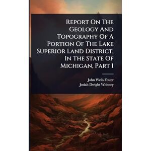 Foster, John Wells Report On The Geology And Topography Of A Portion Of The Lake Superior Land District, In The State Of Michigan, Part 1 Foster, John Wells Report On The Geology And Topography Of A Portion Of The Lake Superior Land District, In The State Of Michigan, Part 1