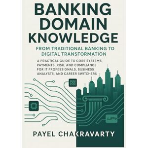 Chakravarty, Payel Banking Domain Knowledge: From Traditional Banking to Digital Transformation: Guide to Core Systems, Payments, Risk, and Compliance for IT Professionals, Business Analysts, and Career Switch Chakravarty, Payel Banking Domain Knowledge: From Traditional Banking to Digital Transformation: Guide to Core Systems, Payments, Risk, and Compliance for IT Professionals, Business Analysts, and Career Switch