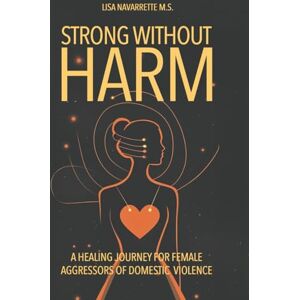 Navarrette M.S., Lisa Strong Without Harm: A Healing Journey for Female Aggressors of Domestic Violence Navarrette M.S., Lisa Strong Without Harm: A Healing Journey for Female Aggressors of Domestic Violence