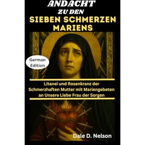 D. Nelson, Dale ANDACHT ZU DEN SIEBEN SCHMERZEN MARIENS: Litanei und Rosenkranz der Schmerzhaften Mutter mit Mariengebeten an Unsere Liebe Frau der Sorgen D. Nelson, Dale ANDACHT ZU DEN SIEBEN SCHMERZEN MARIENS: Litanei und Rosenkranz der Schmerzhaften Mutter mit Mariengebeten an Unsere Liebe Frau der Sorgen