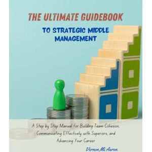 Aaron, Vernon Mi The Ultimate Guidebook to Strategic Middle Management: A Step by Step Manual for Building Team Cohesion, Communicating Effectively with Superiors, and Advancing Your Career Aaron, Vernon Mi The Ultimate Guidebook to Strategic Middle Management: A Step by Step Manual for Building Team Cohesion, Communicating Effectively with Superiors, and Advancing Your Career