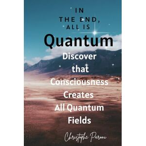 Paroni, Christophe In the End ALL is Quantum Quantum Fields Are Conscious and Have Free Will: Discover that Consciousness Creates All Quantum Fields Consciousness is the Source of 1- Quantum Fields are Conscious Paroni, Christophe In the End ALL is Quantum Quantum Fields Are Conscious and Have Free Will: Discover that Consciousness Creates All Quantum Fields Consciousness is the Source of 1- Quantum Fields are Conscious