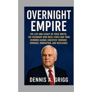 Grigg, Mr Dennis A. Overnight Empire: The Life and Legacy of Fred Smith, the Visionary Who Built FedEx and Transformed Global Logistics Through Courage, Innovation, and Resilience Grigg, Mr Dennis A. Overnight Empire: The Life and Legacy of Fred Smith, the Visionary Who Built FedEx and Transformed Global Logistics Through Courage, Innovation, and Resilience