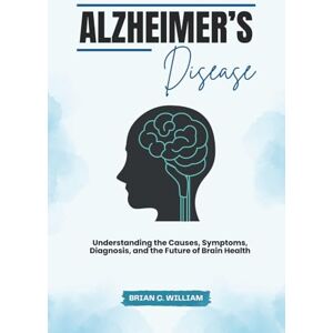 William, Brian C. Alzheimer’s Disease: Understanding the Causes, Symptoms, Diagnosis, and the Future of Brain Health William, Brian C. Alzheimer’s Disease: Understanding the Causes, Symptoms, Diagnosis, and the Future of Brain Health
