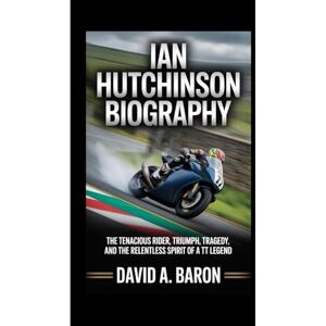 A. BARON, DAVID IAN HUTCHINSON BIOGRAPHY: The Tenacious Rider, Triumph, Tragedy, and the Relentless Spirit of a TT Legend A. BARON, DAVID IAN HUTCHINSON BIOGRAPHY: The Tenacious Rider, Triumph, Tragedy, and the Relentless Spirit of a TT Legend