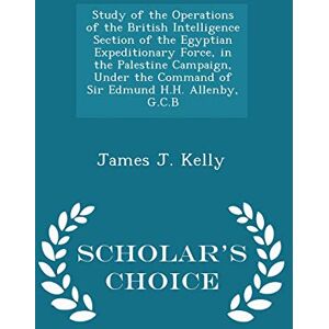 Kelly, James J Study of the Operations of the British Intelligence Section of the Egyptian Expeditionary Force, in the Palestine Campaign, Under the Command of Sir ... Allenby, G.C.B Scholar's Choice Edition Kelly, James J Study of the Operations of the British Intelligence Section of the Egyptian Expeditionary Force, in the Palestine Campaign, Under the Command of Sir ... Allenby, G.C.B Scholar's Choice Edition
