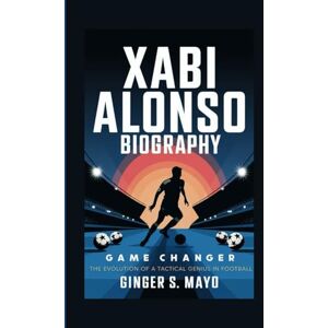 S. Mayo, Ginger XABI ALONSO BIOGRAPHY: Game Changer – The Evolution of a Tactical Genius in Football S. Mayo, Ginger XABI ALONSO BIOGRAPHY: Game Changer – The Evolution of a Tactical Genius in Football