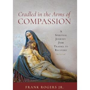 Rogers Jr, Frank Cradled in the Arms of Compassion: A Spiritual Journey from Trauma to Recovery Rogers Jr, Frank Cradled in the Arms of Compassion: A Spiritual Journey from Trauma to Recovery