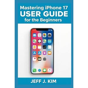 Kim, Jeff J Mastering Iphone 17 User Guide for beginners: Unlocking the Power of Your iPhone 17: The Ultimate Guide to Mastery Kim, Jeff J Mastering Iphone 17 User Guide for beginners: Unlocking the Power of Your iPhone 17: The Ultimate Guide to Mastery
