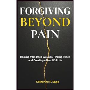 Sage, Catherine R. Forgiving Beyond Pain: Healing from Deep Wounds, Finding Peace and Creating a Beautiful Life Sage, Catherine R. Forgiving Beyond Pain: Healing from Deep Wounds, Finding Peace and Creating a Beautiful Life