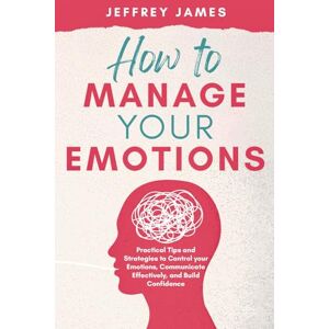James, Jeffrey How to Manage Your Emotions: Practical Tips and Strategies to Control Your Emotions, Communicate Effectively, and Build Relationships James, Jeffrey How to Manage Your Emotions: Practical Tips and Strategies to Control Your Emotions, Communicate Effectively, and Build Relationships