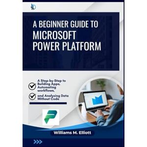 M. Elliott, Williams A Beginner Guide to Microsoft Power Platform: A Step-by-Step to Building Apps, Automating Workflows, and Analyzing Data Without Code M. Elliott, Williams A Beginner Guide to Microsoft Power Platform: A Step-by-Step to Building Apps, Automating Workflows, and Analyzing Data Without Code