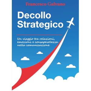 Galvano, Francesco Decollo Strategico Un viaggio tra relazioni, emozioni e consapevolezza nella comunicazione Galvano, Francesco Decollo Strategico Un viaggio tra relazioni, emozioni e consapevolezza nella comunicazione