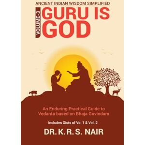 Dr. K R S Nair Ancient Indian Wisdom Simplified Volume 3 GURU IS God: An Enduring Practical Guide to Vedanta based on Bhaja Govindam Dr. K R S Nair Ancient Indian Wisdom Simplified Volume 3 GURU IS God: An Enduring Practical Guide to Vedanta based on Bhaja Govindam