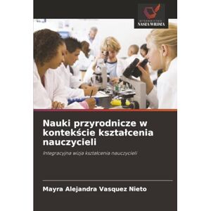 Vasquez Nieto, Mayra Alejandra Nauki przyrodnicze w kontekście kształcenia nauczycieli: Integracyjna wizja kształcenia nauczycieli: Integracyjna wizja kszta¿cenia nauczycieli Vasquez Nieto, Mayra Alejandra Nauki przyrodnicze w kontekście kształcenia nauczycieli: Integracyjna wizja kształcenia nauczycieli: Integracyjna wizja kszta¿cenia nauczycieli