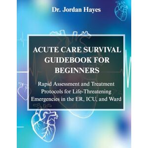 Hayes, Dr. Jordan ACUTE CARE SURVIVAL GUIDEBOOK FOR BEGINNERS:: Rapid Assessment and Treatment Protocols for Life-Threatening Emergencies in the ER, ICU, and Ward Hayes, Dr. Jordan ACUTE CARE SURVIVAL GUIDEBOOK FOR BEGINNERS:: Rapid Assessment and Treatment Protocols for Life-Threatening Emergencies in the ER, ICU, and Ward