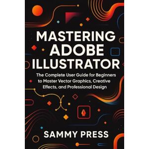 Press, Sammy Mastering Adobe Illustrator: A Complete Beginner’s Guide to Vector Graphics, Creative Effects, and Professional Design Press, Sammy Mastering Adobe Illustrator: A Complete Beginner’s Guide to Vector Graphics, Creative Effects, and Professional Design