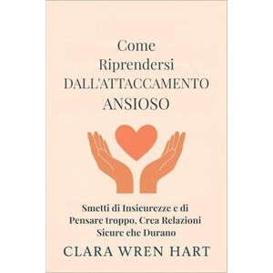 Wren Hart, Clara Come Riprendersi Dall'attaccamento Ansioso: Smetti di Insicurezze e di Pensare troppo, Crea Relazioni Sicure che Durano Wren Hart, Clara Come Riprendersi Dall'attaccamento Ansioso: Smetti di Insicurezze e di Pensare troppo, Crea Relazioni Sicure che Durano