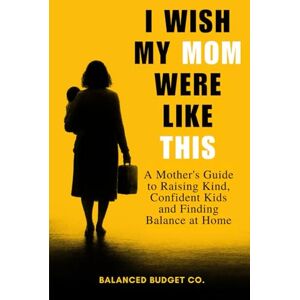 Co., Balanced Budget I Wish My Mom Were Like This: A Practical Motherhood Guide to Raising Happy, Confident Kids and Becoming the Mom Every Child Deserves Co., Balanced Budget I Wish My Mom Were Like This: A Practical Motherhood Guide to Raising Happy, Confident Kids and Becoming the Mom Every Child Deserves