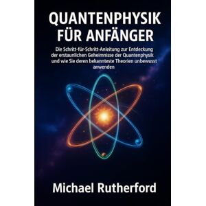 Rutherford, Michael QUANTENPHYSIK FÜR ANFÄNGER: Die Schritt-für-Schritt-Anleitung zur Entdeckung der verborgenen Geheimnisse der Quantenphysik und wie Sie deren bekannteste Theorien unbewusst anwenden Rutherford, Michael QUANTENPHYSIK FÜR ANFÄNGER: Die Schritt-für-Schritt-Anleitung zur Entdeckung der verborgenen Geheimnisse der Quantenphysik und wie Sie deren bekannteste Theorien unbewusst anwenden