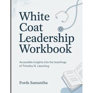 Samantha, Fords (Brilliant Guide) White Coat Leadership Workbook: Accessible Insights Into The Teachings Of Timothy N. Liesching Samantha, Fords (Brilliant Guide) White Coat Leadership Workbook: Accessible Insights Into The Teachings Of Timothy N. Liesching