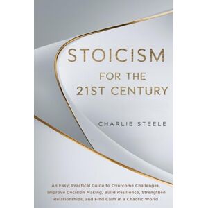 Steele, Charlie STOICISM FOR THE 21ST CENTURY: An Easy, Practical Guide to Overcome Challenges, Improve Decision Making, Build Resilience, Strengthen Relationships, and Find Calm in a Chaotic World Steele, Charlie STOICISM FOR THE 21ST CENTURY: An Easy, Practical Guide to Overcome Challenges, Improve Decision Making, Build Resilience, Strengthen Relationships, and Find Calm in a Chaotic World