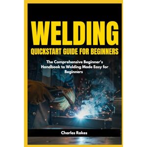 Rakes, Charles Welding Quickstart Guide for Beginners: The Comprehensive Beginner's Handbook to Welding Made Easy for Beginners Rakes, Charles Welding Quickstart Guide for Beginners: The Comprehensive Beginner's Handbook to Welding Made Easy for Beginners