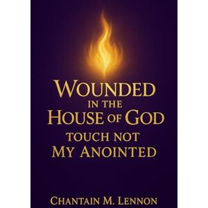 Lennon, Chantain M Wounded in the House of God: Touch Not My Anointed: A Prophetic Call to Honor, Healing, and Holy Fear in the Church: 1 Lennon, Chantain M Wounded in the House of God: Touch Not My Anointed: A Prophetic Call to Honor, Healing, and Holy Fear in the Church: 1