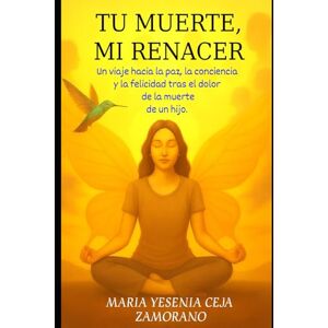 Ceja Zamorano., Maria Yesenia Tu muerte Mi renacer: Un viaje hacia la paz, la conciencia, y la felicidad tras el dolor de la muerte de un hijo. Ceja Zamorano., Maria Yesenia Tu muerte Mi renacer: Un viaje hacia la paz, la conciencia, y la felicidad tras el dolor de la muerte de un hijo.