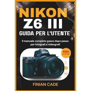 CADE, FINIAN NIKON Z6 III GUIDA PER L'UTENTE: Il manuale completo passo dopo passo per fotografi e videografi CADE, FINIAN NIKON Z6 III GUIDA PER L'UTENTE: Il manuale completo passo dopo passo per fotografi e videografi