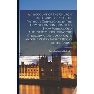 An Account of the Church and Parish of St. Giles, Without Cripplegate, in the City of London. Compiled From Various old Authorities, Including the ... and the Vestry Minute Books of the Parish An Account of the Church and Parish of St. Giles, Without Cripplegate, in the City of London. Compiled From Various old Authorities, Including the ... and the Vestry Minute Books of the Parish