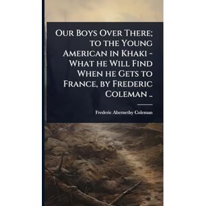 Coleman, Frederic Abernethy Our Boys Over There; to the Young American in Khaki What he Will Find When he Gets to France, by Frederic Coleman .. Coleman, Frederic Abernethy Our Boys Over There; to the Young American in Khaki What he Will Find When he Gets to France, by Frederic Coleman ..
