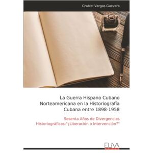 Vargas Guevara, Grabiel La Guerra Hispano Cubano Norteamericana en la Historiografía Cubana entre 1898-1958: Sesenta Años de Divergencias Historiográficas:"¿Liberación o Intervención? Vargas Guevara, Grabiel La Guerra Hispano Cubano Norteamericana en la Historiografía Cubana entre 1898-1958: Sesenta Años de Divergencias Historiográficas:"¿Liberación o Intervención?
