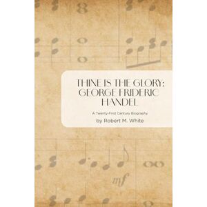 White, Dr. Robert M. Thine is the Glory: George Frideric Handel: A Twenty-First Century Biography White, Dr. Robert M. Thine is the Glory: George Frideric Handel: A Twenty-First Century Biography
