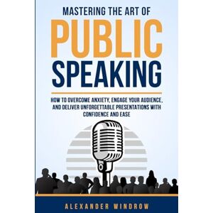 Windrow, Alexander Mastering the Art of Public Speaking: How to Overcome Anxiety, Engage Your Audience, and Deliver Unforgettable Presentations with Confidence and Ease Windrow, Alexander Mastering the Art of Public Speaking: How to Overcome Anxiety, Engage Your Audience, and Deliver Unforgettable Presentations with Confidence and Ease
