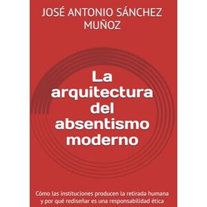 SÁNCHEZ MUÑOZ, JOSÉ ANTONIO La arquitectura del absentismo moderno: Cómo las instituciones producen la retirada humana y por qué rediseñar es una responsabilidad ética SÁNCHEZ MUÑOZ, JOSÉ ANTONIO La arquitectura del absentismo moderno: Cómo las instituciones producen la retirada humana y por qué rediseñar es una responsabilidad ética