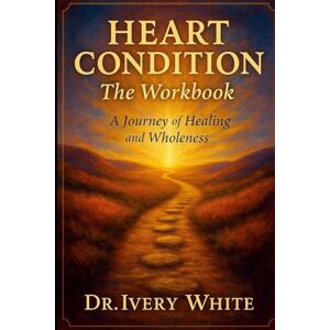 White, Ivery HEART CONDITION The Workbook: A Journey of Healing and Wholeness White, Ivery HEART CONDITION The Workbook: A Journey of Healing and Wholeness