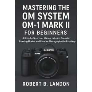 Landon, Robert Mastering the OM System OM-1 Mark II for Beginners: A Step-by-Step User Manual to Learn Controls, Shooting Modes, and Creative Photography the Easy Way Landon, Robert Mastering the OM System OM-1 Mark II for Beginners: A Step-by-Step User Manual to Learn Controls, Shooting Modes, and Creative Photography the Easy Way