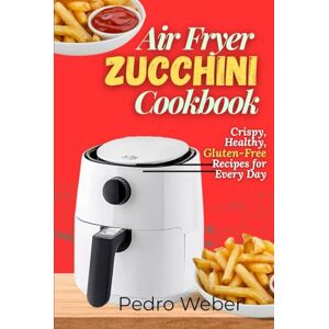 Weber Air Fryer Zucchini Cookbook: Crispy, Healthy, Gluten-Free Recipes for Every Day Weber Air Fryer Zucchini Cookbook: Crispy, Healthy, Gluten-Free Recipes for Every Day