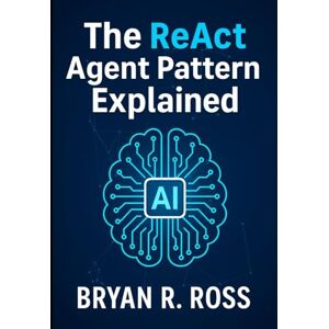 Ross, Bryan R. The ReAct Agent Pattern Explained: Design Intelligent AI for Real-World Tasks Ross, Bryan R. The ReAct Agent Pattern Explained: Design Intelligent AI for Real-World Tasks