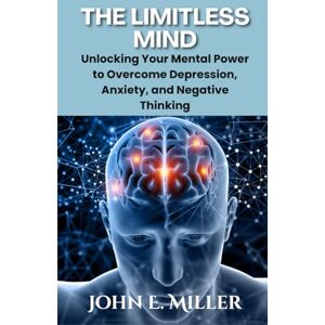 Miller, John E. The Limitless Mind: Unlocking Your Mental Power to Overcome Depression, Anxiety, and Negative Thinking Miller, John E. The Limitless Mind: Unlocking Your Mental Power to Overcome Depression, Anxiety, and Negative Thinking