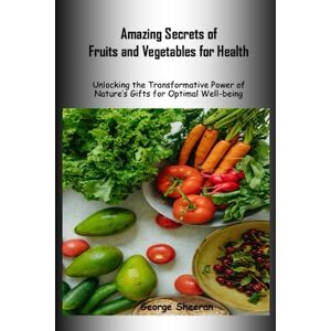 Sheeran, George Amazing Secrets of Fruits and Vegetables for Health: Unlocking the Transformative Power of Nature's Gifts for Optimal Well-being Sheeran, George Amazing Secrets of Fruits and Vegetables for Health: Unlocking the Transformative Power of Nature's Gifts for Optimal Well-being