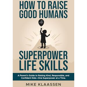 Klaassen, Mike How to Raise Good Humans with Superpower Life Skills: A Parent's Guide to Raising Kind, Responsible, and Confident Kids—One Superpower at a Time Klaassen, Mike How to Raise Good Humans with Superpower Life Skills: A Parent's Guide to Raising Kind, Responsible, and Confident Kids—One Superpower at a Time